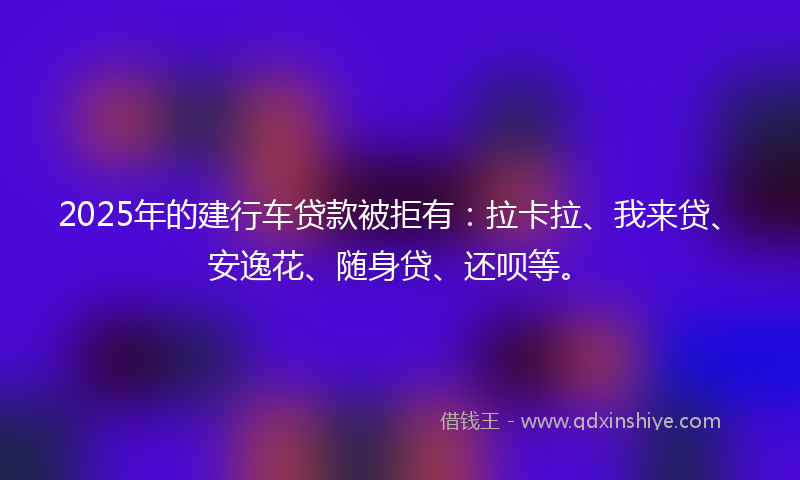 2025年的建行车贷款被拒有：拉卡拉、我来贷、安逸花、随身贷、还呗等。