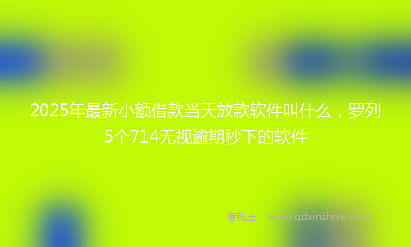 2025年最新小额借款当天放款软件叫什么，罗列5个714无视逾期秒下的软件