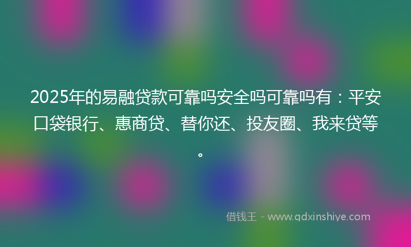 2025年的易融贷款可靠吗安全吗可靠吗有：平安口袋银行、惠商贷、替你还、投友圈、我来贷等。