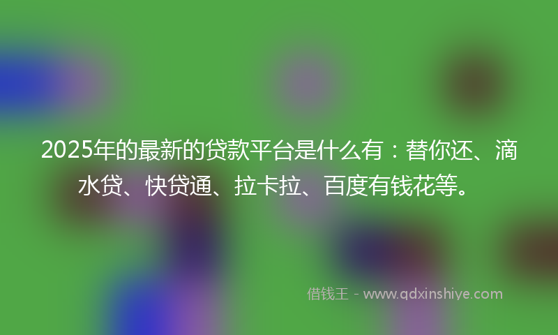 2025年的最新的贷款平台是什么有：替你还、滴水贷、快贷通、拉卡拉、百度有钱花等。