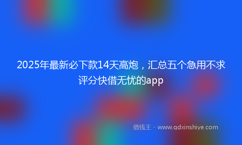 2025年最新必下款14天高炮，汇总五个急用不求评分快借无忧的app
