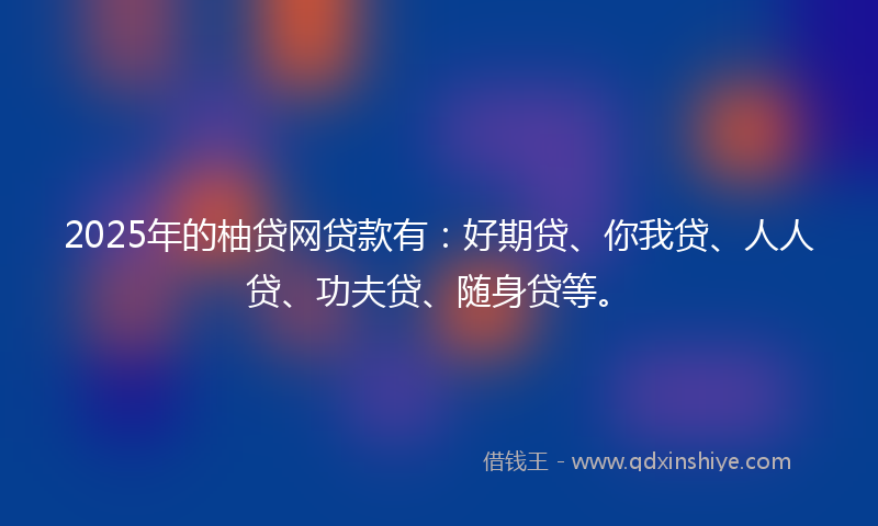 2025年的柚贷网贷款有：好期贷、你我贷、人人贷、功夫贷、随身贷等。
