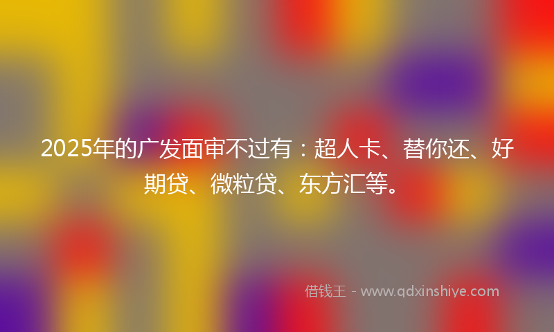 2025年的广发面审不过有：超人卡、替你还、好期贷、微粒贷、东方汇等。