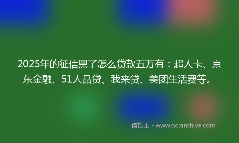 2025年的征信黑了怎么贷款五万有：超人卡、京东金融、51人品贷、我来贷、美团生活费等。