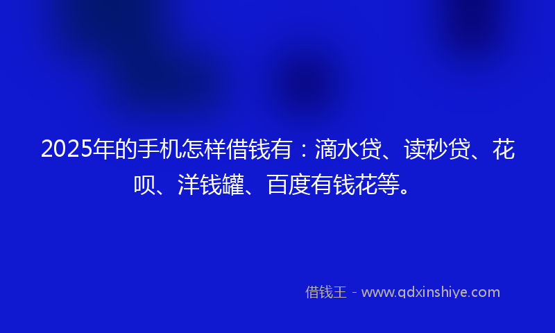 2025年的手机怎样借钱有：滴水贷、读秒贷、花呗、洋钱罐、百度有钱花等。