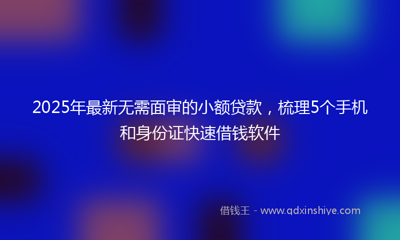 2025年最新无需面审的小额贷款，梳理5个手机和身份证快速借钱软件
