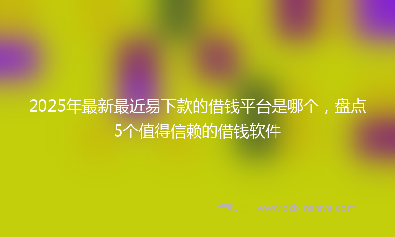 2025年最新最近易下款的借钱平台是哪个，盘点5个值得信赖的借钱软件