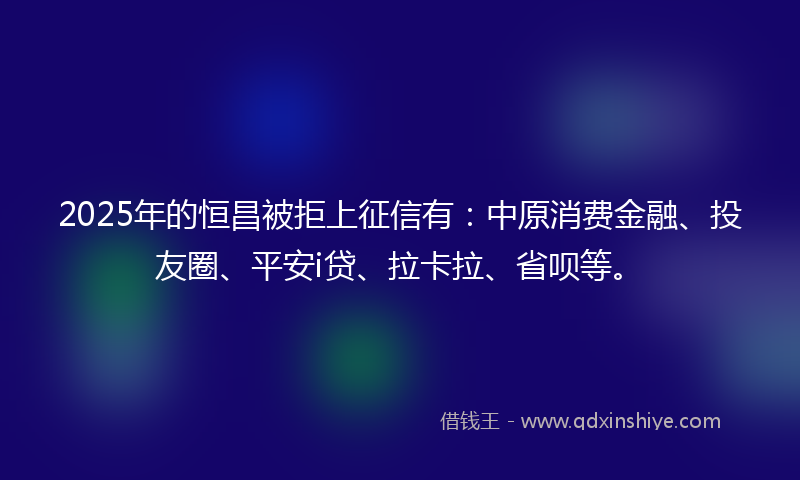 2025年的恒昌被拒上征信有：中原消费金融、投友圈、平安i贷、拉卡拉、省呗等。
