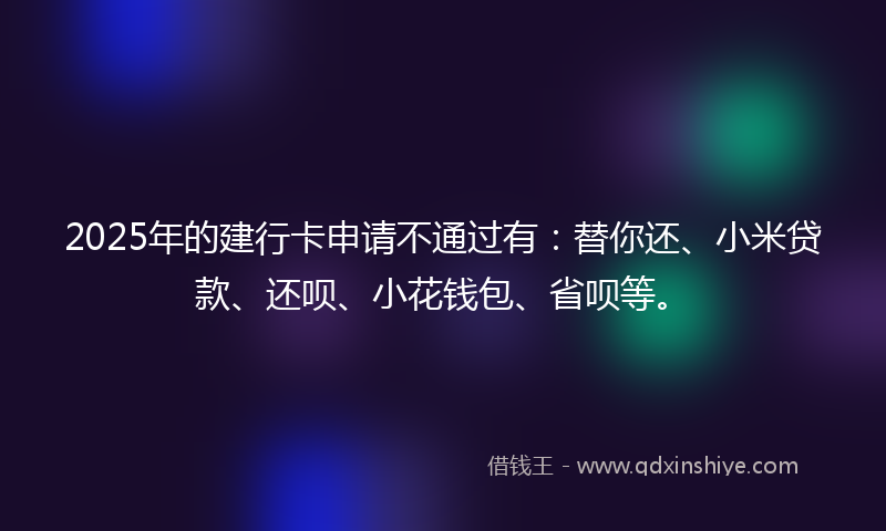 2025年的建行卡申请不通过有：替你还、小米贷款、还呗、小花钱包、省呗等。