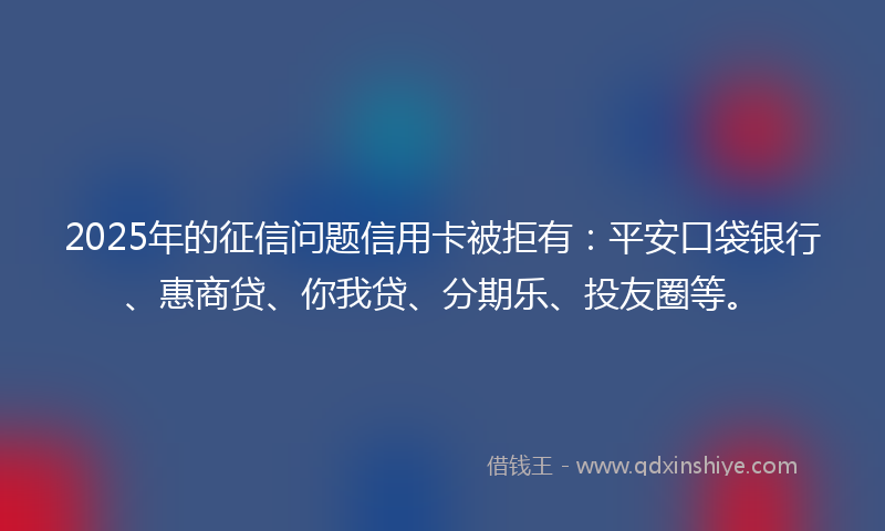 2025年的征信问题信用卡被拒有：平安口袋银行、惠商贷、你我贷、分期乐、投友圈等。