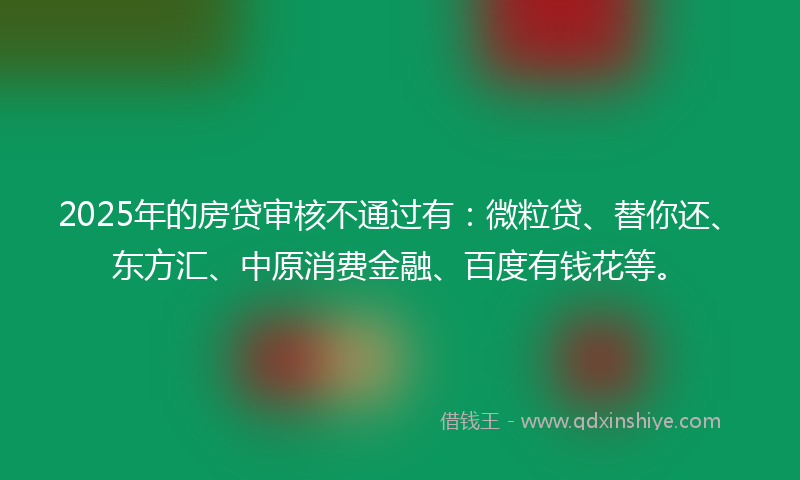 2025年的房贷审核不通过有：微粒贷、替你还、东方汇、中原消费金融、百度有钱花等。