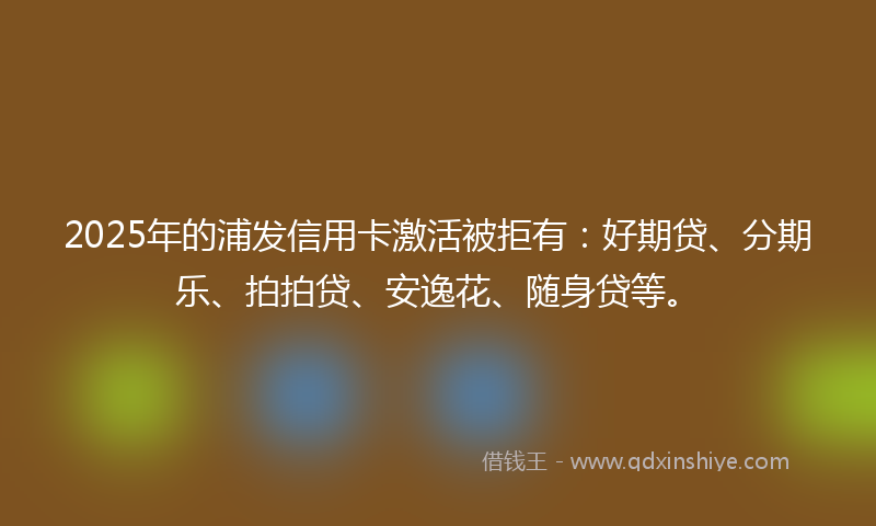 2025年的浦发信用卡激活被拒有：好期贷、分期乐、拍拍贷、安逸花、随身贷等。