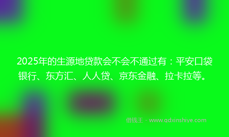 2025年的生源地贷款会不会不通过有：平安口袋银行、东方汇、人人贷、京东金融、拉卡拉等。