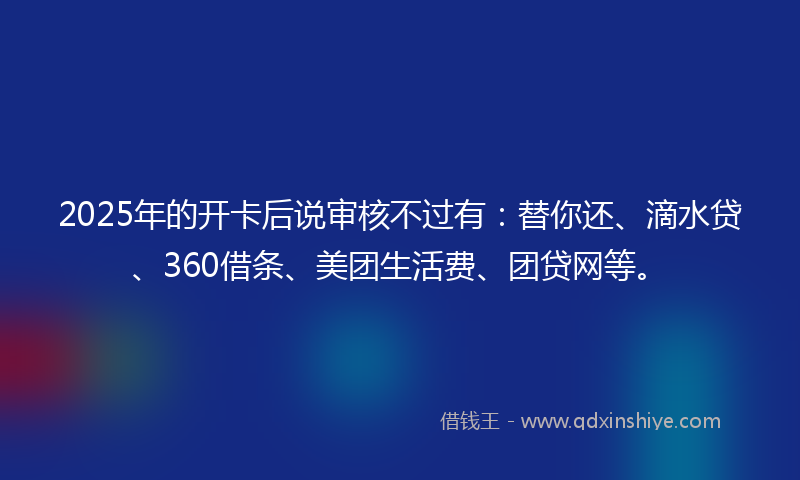2025年的开卡后说审核不过有：替你还、滴水贷、360借条、美团生活费、团贷网等。