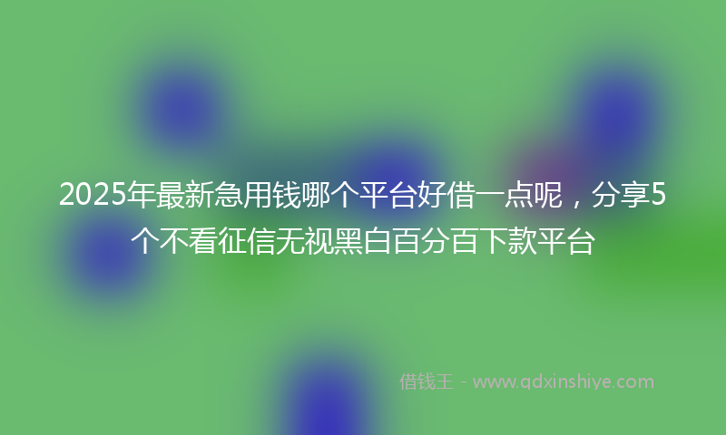 2025年最新急用钱哪个平台好借一点呢，分享5个不看征信无视黑白百分百下款平台