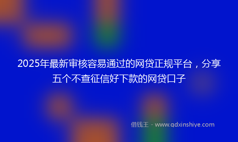 2025年最新审核容易通过的网贷正规平台，分享五个不查征信好下款的网贷口子