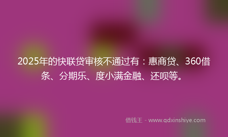 2025年的快联贷审核不通过有：惠商贷、360借条、分期乐、度小满金融、还呗等。