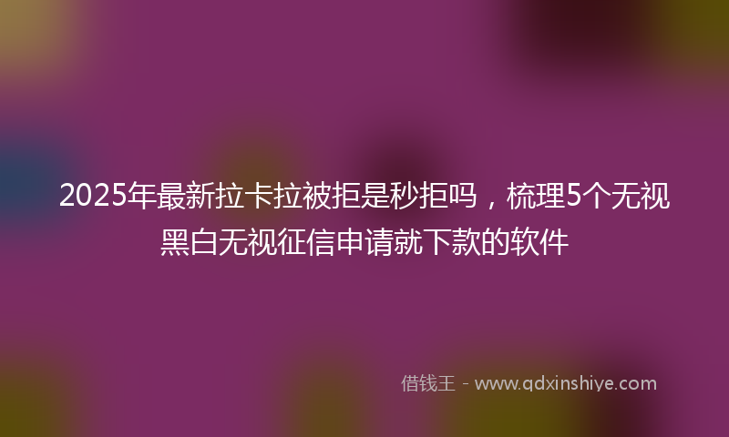 2025年最新拉卡拉被拒是秒拒吗，梳理5个无视黑白无视征信申请就下款的软件