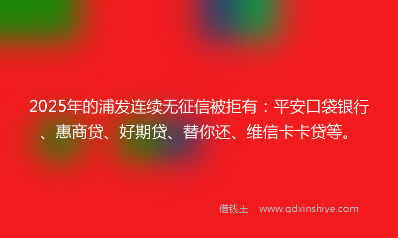 2025年的浦发连续无征信被拒有：平安口袋银行、惠商贷、好期贷、替你还、维信卡卡贷等。