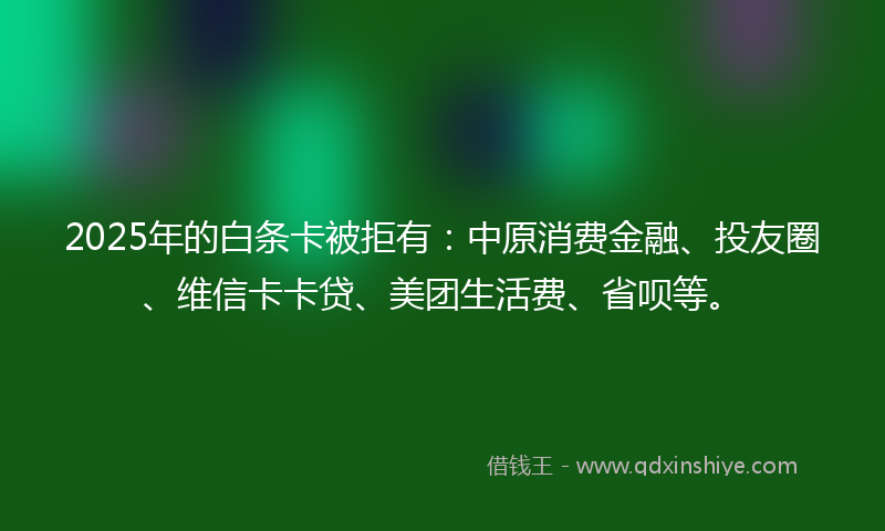2025年的白条卡被拒有：中原消费金融、投友圈、维信卡卡贷、美团生活费、省呗等。