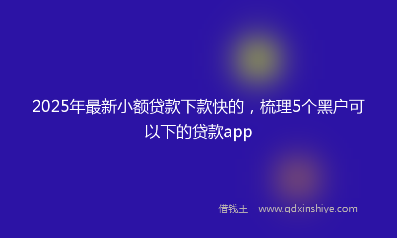 2025年最新小额贷款下款快的，梳理5个黑户可以下的贷款app