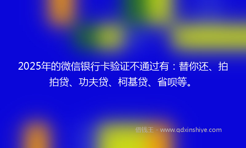 2025年的微信银行卡验证不通过有：替你还、拍拍贷、功夫贷、柯基贷、省呗等。