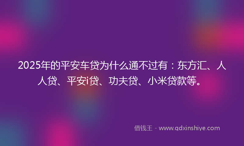 2025年的平安车贷为什么通不过有：东方汇、人人贷、平安i贷、功夫贷、小米贷款等。