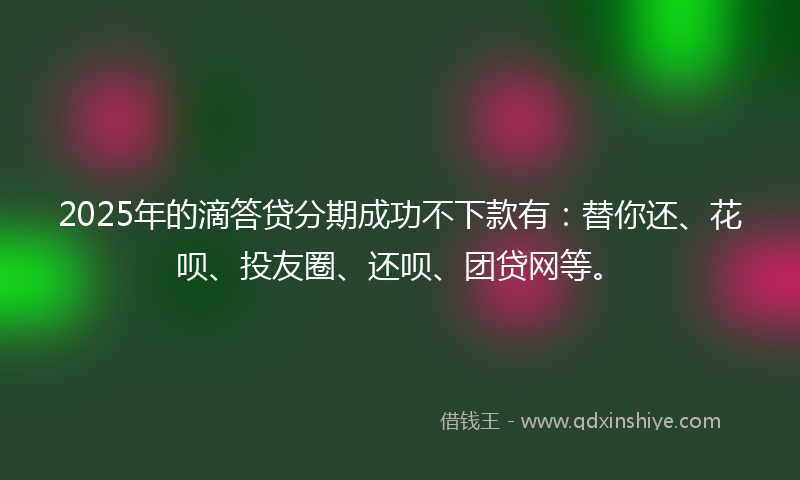 2025年的滴答贷分期成功不下款有：替你还、花呗、投友圈、还呗、团贷网等。
