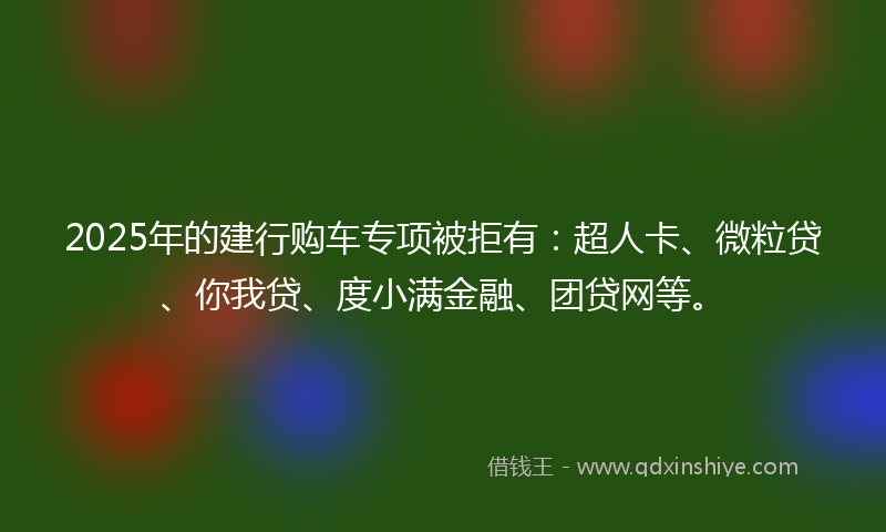 2025年的建行购车专项被拒有：超人卡、微粒贷、你我贷、度小满金融、团贷网等。