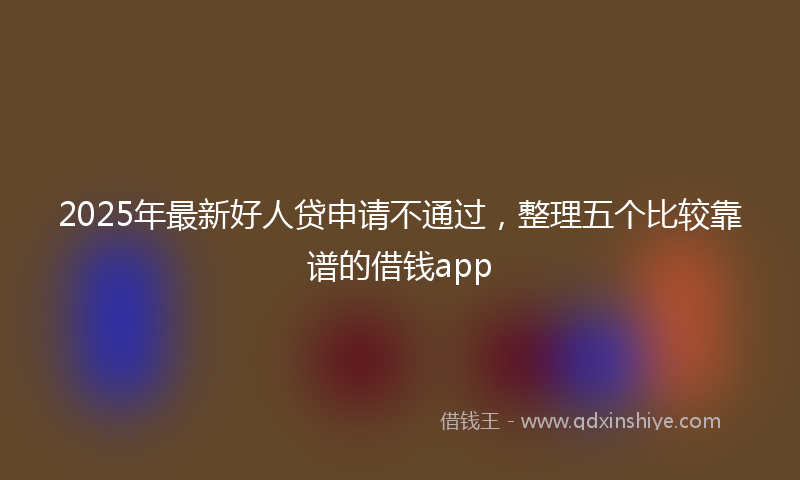 2025年最新好人贷申请不通过，整理五个比较靠谱的借钱app
