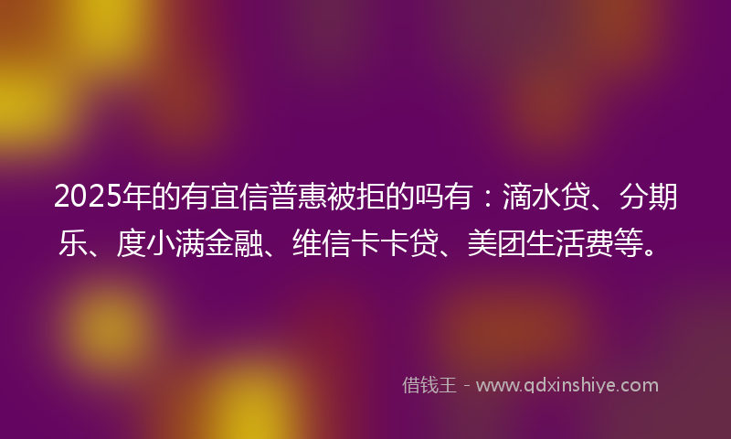 2025年的有宜信普惠被拒的吗有：滴水贷、分期乐、度小满金融、维信卡卡贷、美团生活费等。
