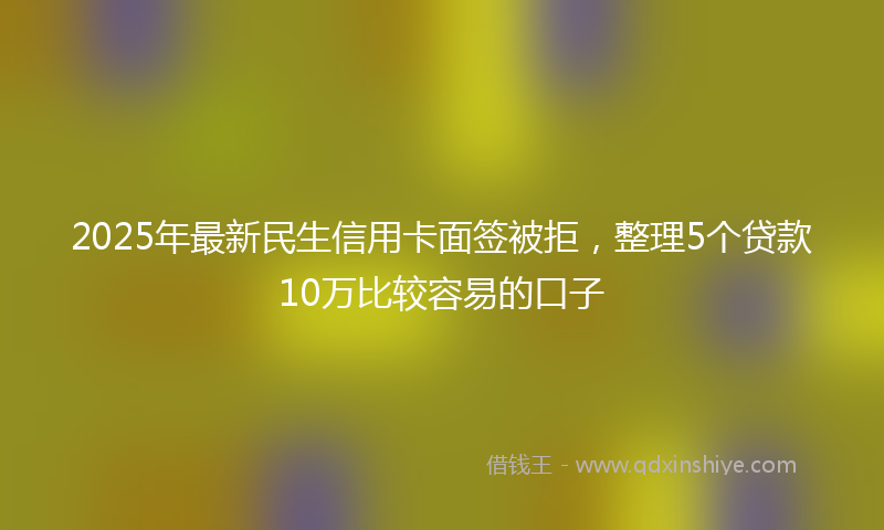 2025年最新民生信用卡面签被拒，整理5个贷款10万比较容易的口子