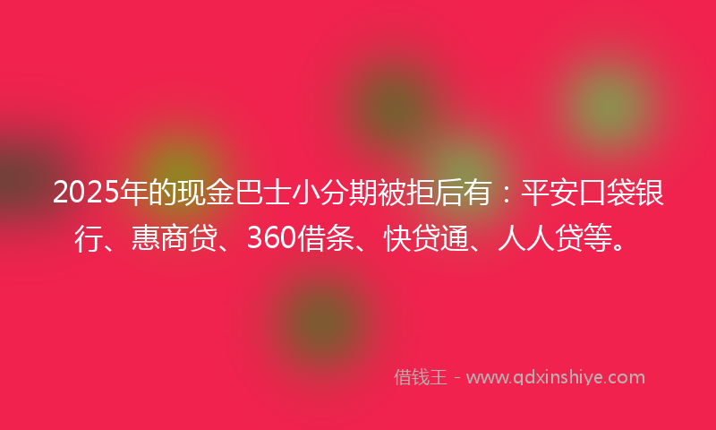 2025年的现金巴士小分期被拒后有：平安口袋银行、惠商贷、360借条、快贷通、人人贷等。