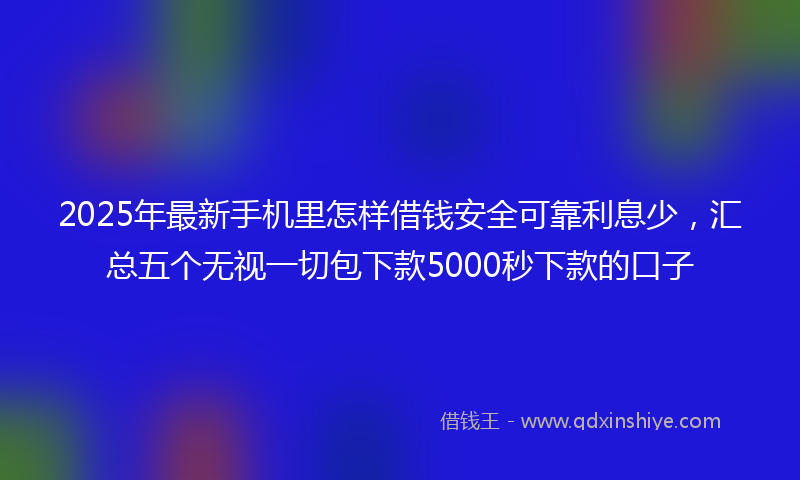 2025年最新手机里怎样借钱安全可靠利息少，汇总五个无视一切包下款5000秒下款的口子