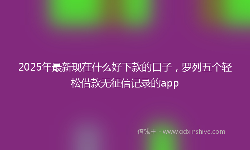 2025年最新现在什么好下款的口子，罗列五个轻松借款无征信记录的app