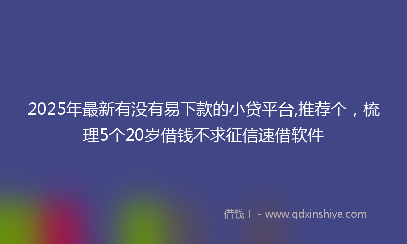2025年最新有没有易下款的小贷平台,推荐个，梳理5个20岁借钱不求征信速借软件