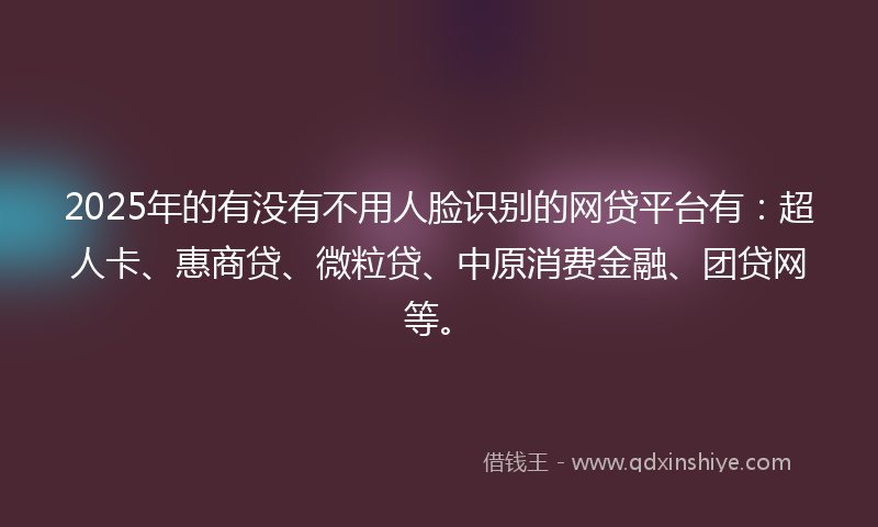 2025年的有没有不用人脸识别的网贷平台有：超人卡、惠商贷、微粒贷、中原消费金融、团贷网等。