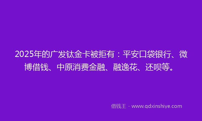 2025年的广发钛金卡被拒有：平安口袋银行、微博借钱、中原消费金融、融逸花、还呗等。
