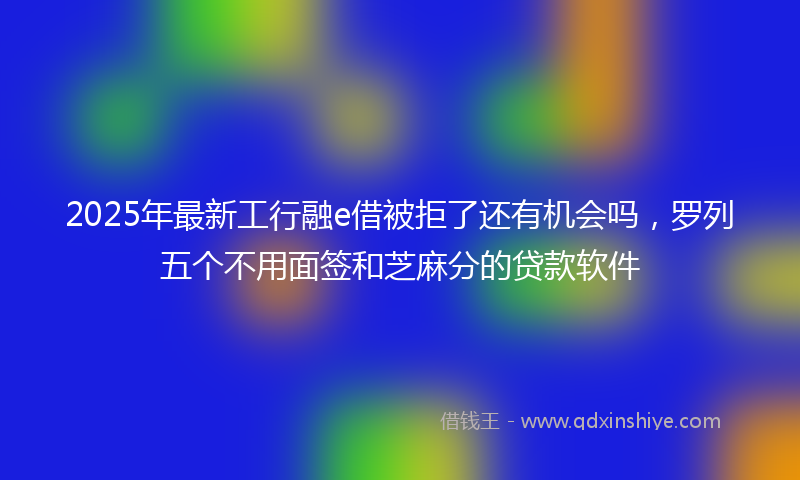 2025年最新工行融e借被拒了还有机会吗，罗列五个不用面签和芝麻分的贷款软件