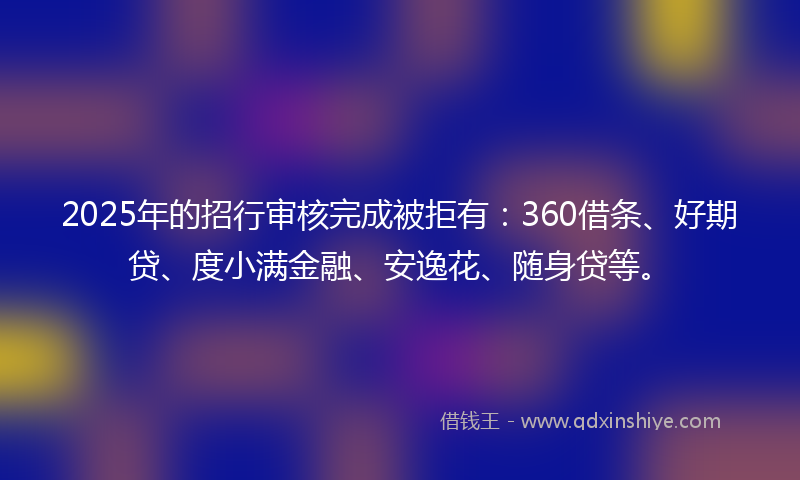 2025年的招行审核完成被拒有：360借条、好期贷、度小满金融、安逸花、随身贷等。