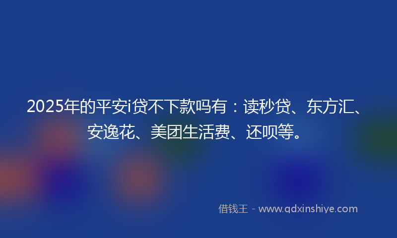 2025年的平安i贷不下款吗有：读秒贷、东方汇、安逸花、美团生活费、还呗等。