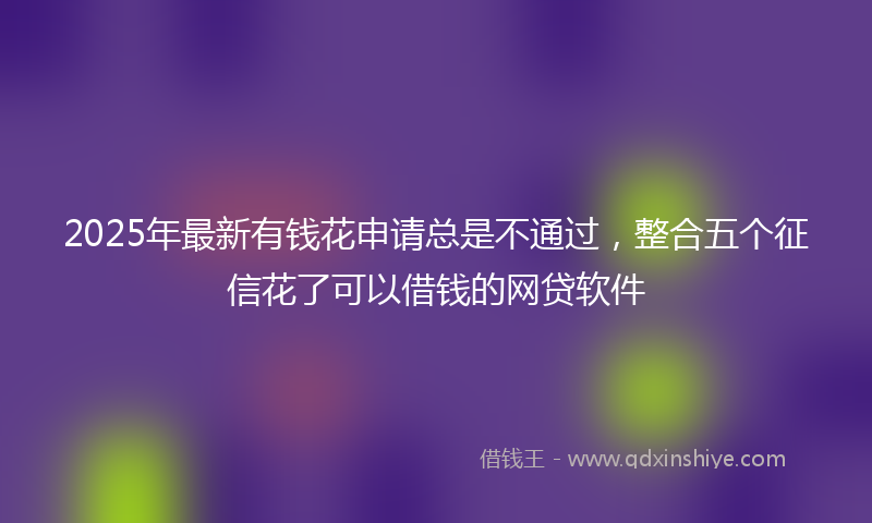 2025年最新有钱花申请总是不通过，整合五个征信花了可以借钱的网贷软件
