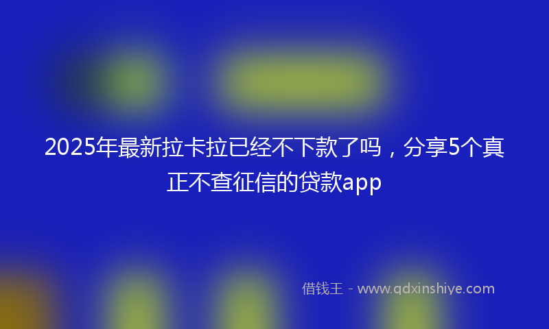 2025年最新拉卡拉已经不下款了吗，分享5个真正不查征信的贷款app