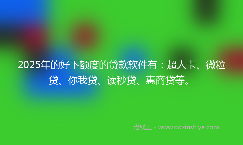 2025年的好下额度的贷款软件有：超人卡、微粒贷、你我贷、读秒贷、惠商贷等。