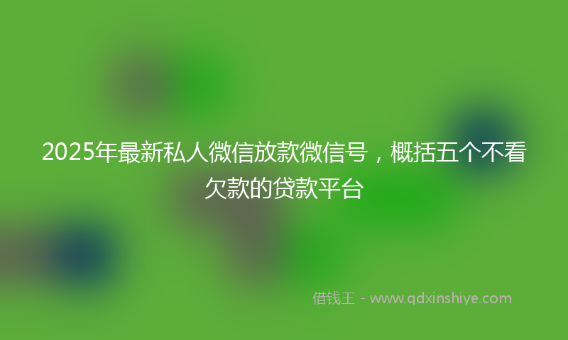 2025年最新私人微信放款微信号，概括五个不看欠款的贷款平台