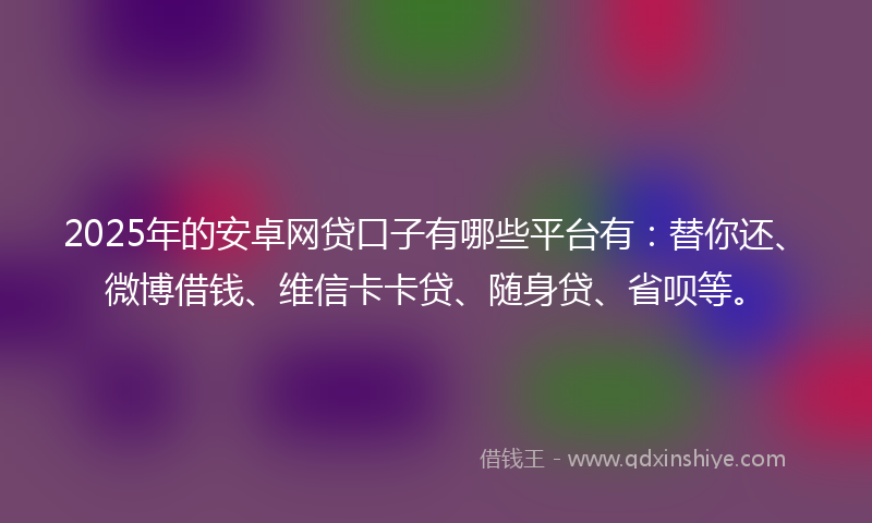 2025年的安卓网贷口子有哪些平台有：替你还、微博借钱、维信卡卡贷、随身贷、省呗等。