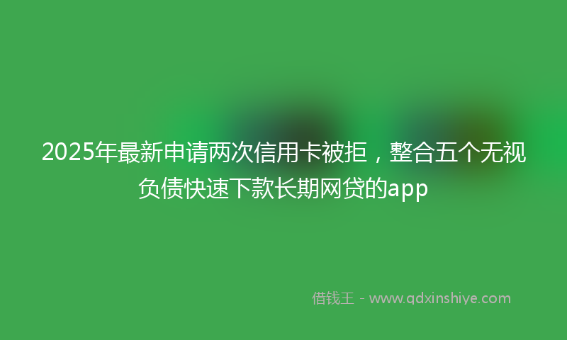 2025年最新申请两次信用卡被拒，整合五个无视负债快速下款长期网贷的app