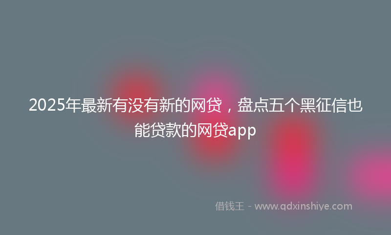 2025年最新有没有新的网贷，盘点五个黑征信也能贷款的网贷app