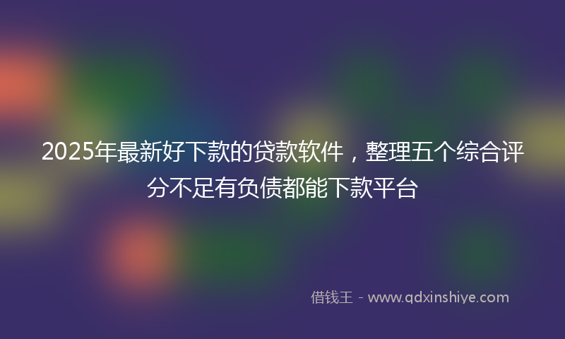 2025年最新好下款的贷款软件，整理五个综合评分不足有负债都能下款平台