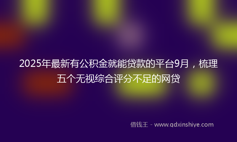 2025年最新有公积金就能贷款的平台9月，梳理五个无视综合评分不足的网贷